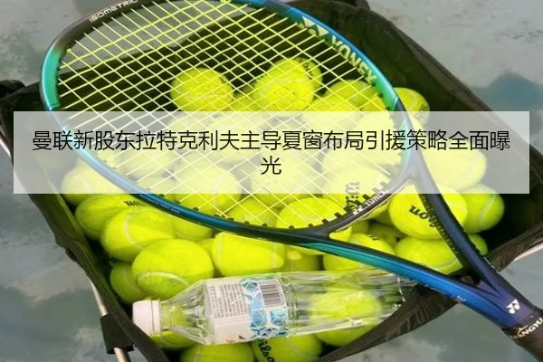 曼联新股东拉特克利夫主导夏窗布局引援策略全面曝光