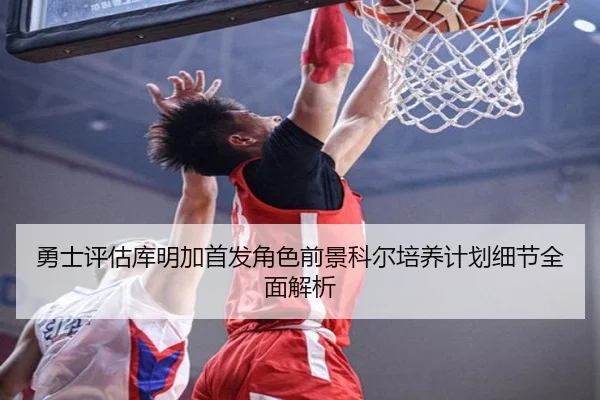 勇士评估库明加首发角色前景科尔培养计划细节全面解析