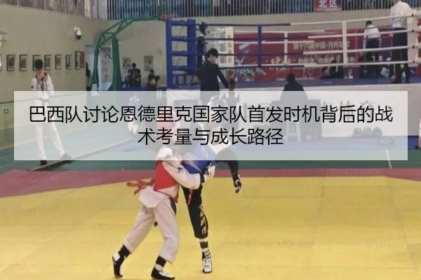 巴西队讨论恩德里克国家队首发时机背后的战术考量与成长路径
